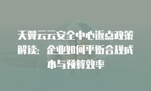 天翼云云安全中心返点政策解读：企业如何平衡合规成本与预算效率