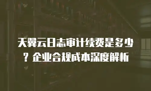 天翼云日志审计续费是多少？企业合规成本深度解析