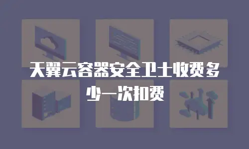 天翼云容器安全卫士收费多少一次扣费