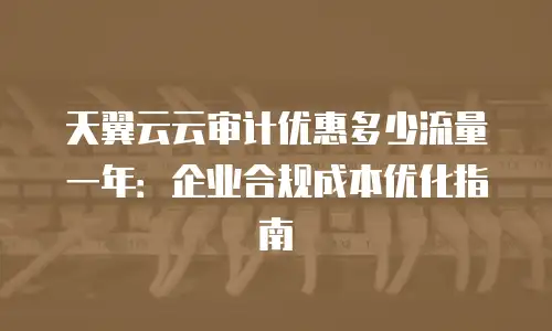 天翼云云审计优惠多少流量一年：企业合规成本优化指南