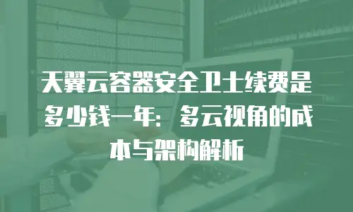 天翼云容器安全卫士续费是多少钱一年：多云视角的成本与架构解析