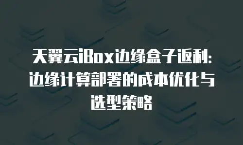 天翼云iBox边缘盒子返利：边缘计算部署的成本优化与选型策略