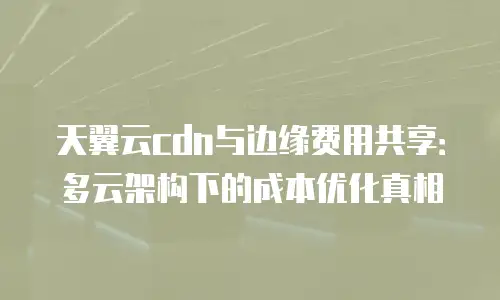 天翼云cdn与边缘费用共享：多云架构下的成本优化真相