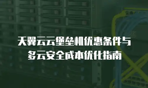 天翼云云堡垒机优惠条件与多云安全成本优化指南