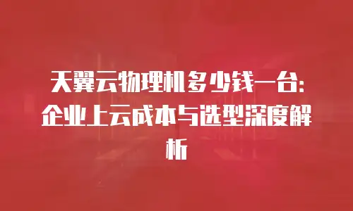 天翼云物理机多少钱一台：企业上云成本与选型深度解析