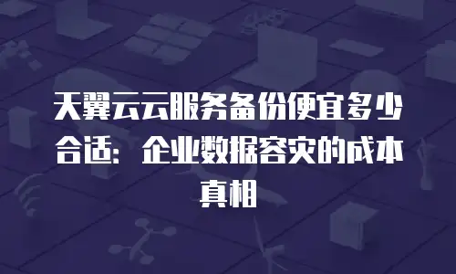 天翼云云服务备份便宜多少合适：企业数据容灾的成本真相