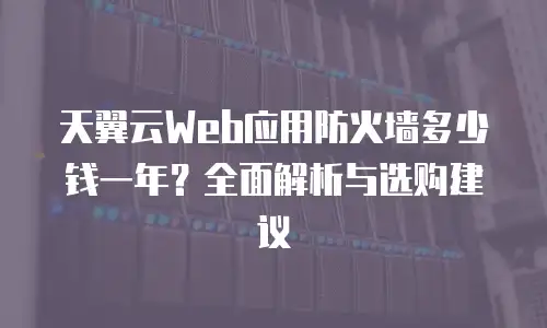 天翼云Web应用防火墙多少钱一年？全面解析与选购建议