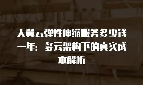 天翼云弹性伸缩服务多少钱一年：多云架构下的真实成本解析