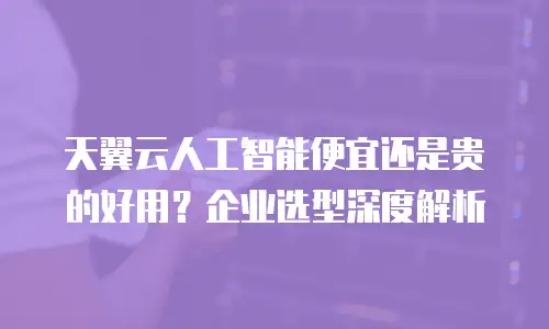 天翼云人工智能便宜还是贵的好用？企业选型深度解析