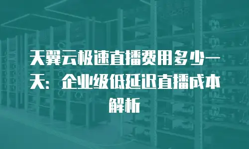 天翼云极速直播费用多少一天：企业级低延迟直播成本解析