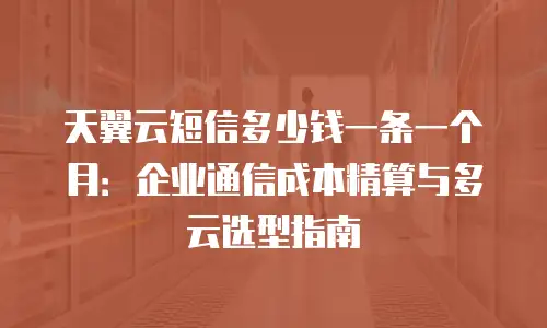 天翼云短信多少钱一条一个月：企业通信成本精算与多云选型指南