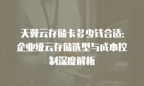 天翼云存储卡多少钱合适：企业级云存储选型与成本控制深度解析