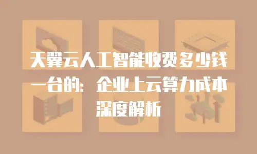 天翼云人工智能收费多少钱一台的：企业上云算力成本深度解析