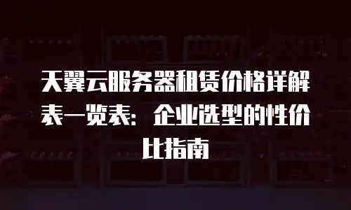 天翼云服务器租赁价格详解表一览表：企业选型的性价比指南