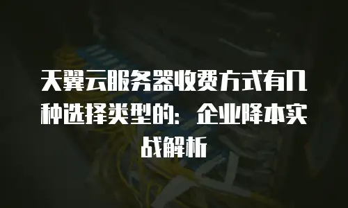 天翼云服务器收费方式有几种选择类型的：企业降本实战解析