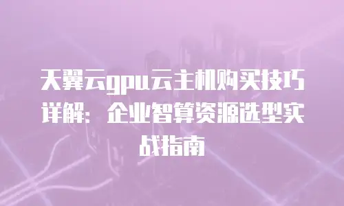 天翼云gpu云主机购买技巧详解：企业智算资源选型实战指南