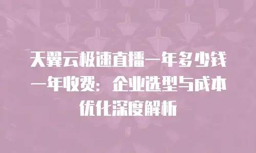 天翼云极速直播一年多少钱一年收费：企业选型与成本优化深度解析