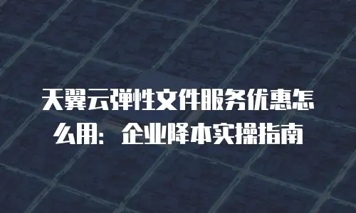 天翼云弹性文件服务优惠怎么用：企业降本实操指南