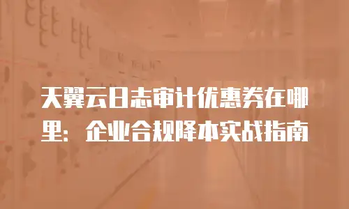天翼云日志审计优惠券在哪里：企业合规降本实战指南