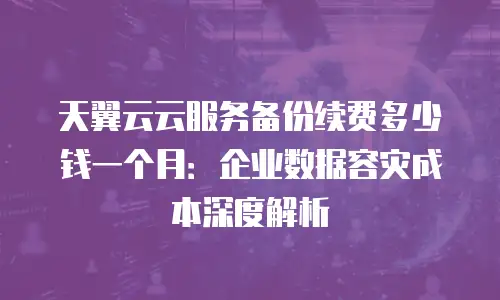 天翼云云服务备份续费多少钱一个月：企业数据容灾成本深度解析