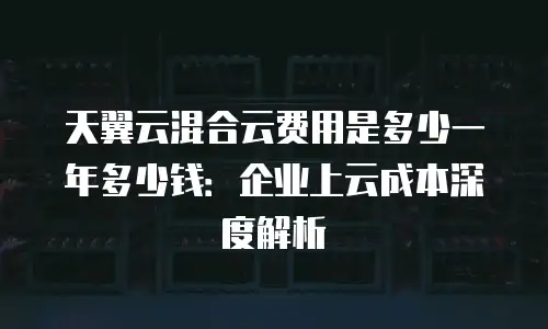天翼云混合云费用是多少一年多少钱：企业上云成本深度解析