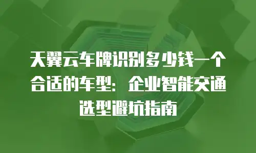 天翼云车牌识别多少钱一个合适的车型：企业智能交通选型避坑指南