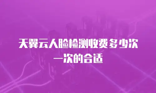 天翼云人脸检测收费多少次一次的合适