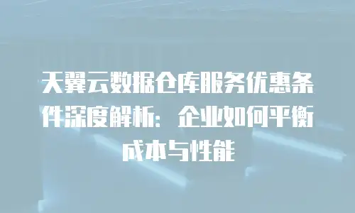 天翼云数据仓库服务优惠条件深度解析：企业如何平衡成本与性能