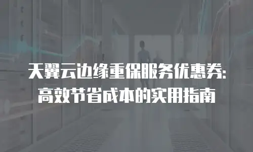 天翼云边缘重保服务优惠券：高效节省成本的实用指南