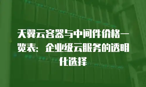天翼云容器与中间件价格一览表：企业级云服务的透明化选择
