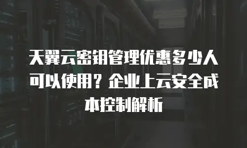 天翼云密钥管理优惠多少人可以使用？企业上云安全成本控制解析