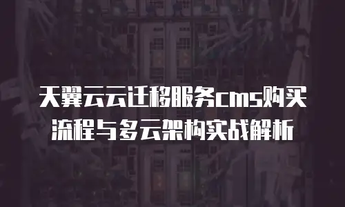 天翼云云迁移服务cms购买流程与多云架构实战解析
