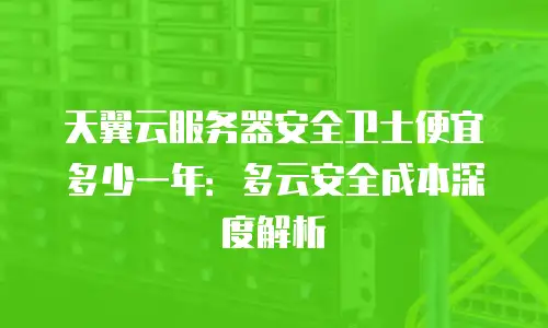 天翼云服务器安全卫士便宜多少一年：多云安全成本深度解析