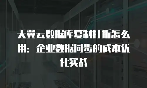 天翼云数据库复制打折怎么用：企业数据同步的成本优化实战