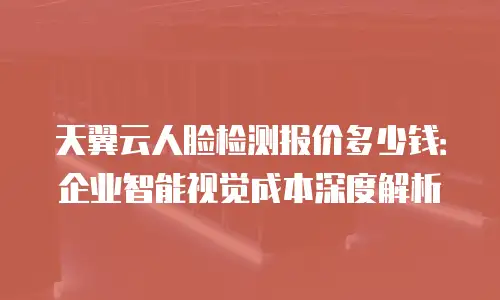 天翼云人脸检测报价多少钱：企业智能视觉成本深度解析