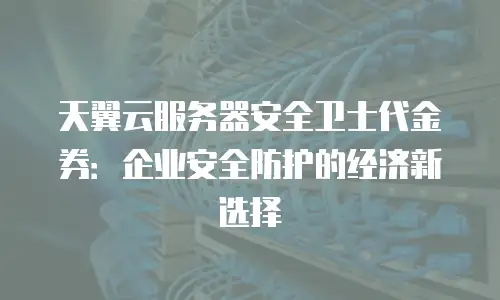 天翼云服务器安全卫士代金券：企业安全防护的经济新选择