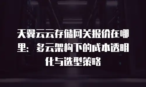 天翼云云存储网关报价在哪里：多云架构下的成本透明化与选型策略
