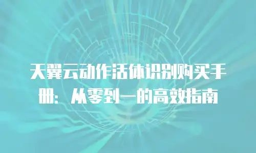 天翼云动作活体识别购买手册：从零到一的高效指南