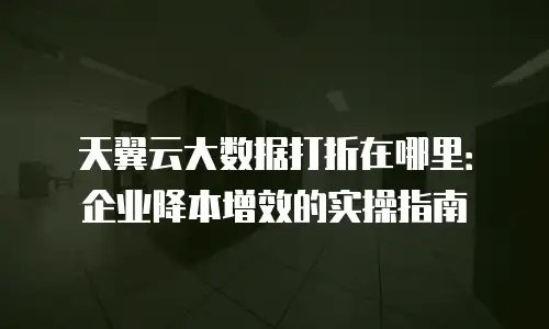 天翼云大数据打折在哪里：企业降本增效的实操指南