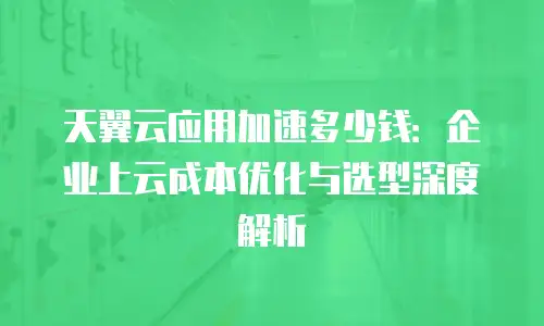 天翼云应用加速多少钱：企业上云成本优化与选型深度解析