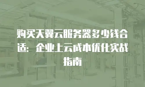 购买天翼云服务器多少钱合适：企业上云成本优化实战指南