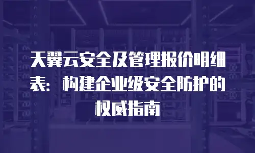 天翼云安全及管理报价明细表：构建企业级安全防护的权威指南