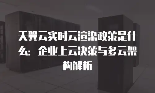 天翼云实时云渲染政策是什么：企业上云决策与多云架构解析