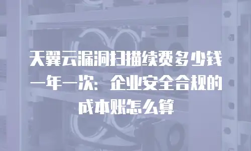 天翼云漏洞扫描续费多少钱一年一次：企业安全合规的成本账怎么算