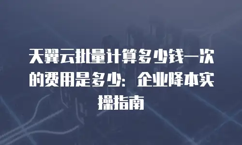 天翼云批量计算多少钱一次的费用是多少：企业降本实操指南