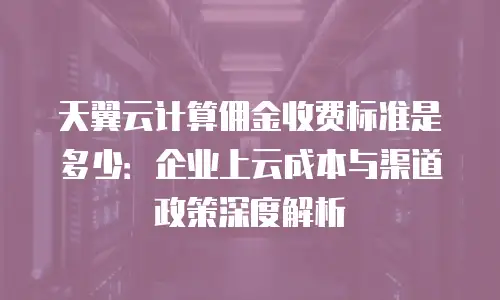 天翼云计算佣金收费标准是多少：企业上云成本与渠道政策深度解析