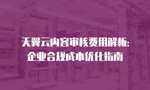 天翼云内容审核费用解析：企业合规成本优化指南