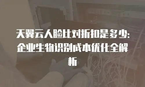 天翼云人脸比对折扣是多少：企业生物识别成本优化全解析
