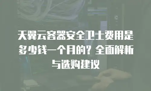 天翼云容器安全卫士费用是多少钱一个月的？全面解析与选购建议