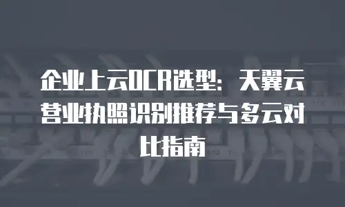 企业上云OCR选型：天翼云营业执照识别推荐与多云对比指南